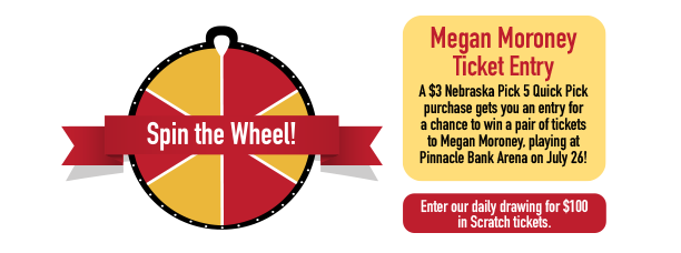Spin the wheel! Megan Moroney Ticket Entry. A $3 Nebraska Pick 5 Quick Pick purchase gets you an entyr for a chance to win a pair of tickets to Megan Moroney, playing at Pinnacle Bank Arena on July 26! Enter our daily drawing for $100 in Scratch tickets.